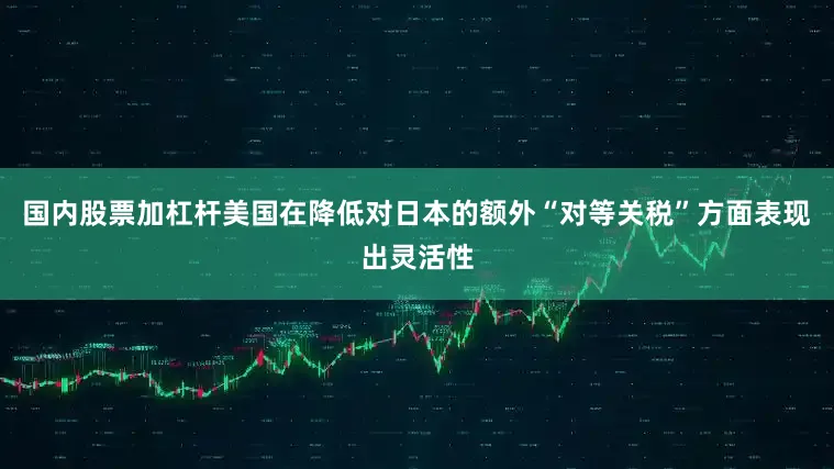 国内股票加杠杆美国在降低对日本的额外“对等关税”方面表现出灵活性