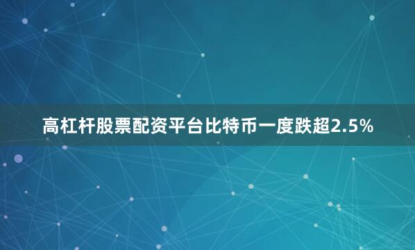 高杠杆股票配资平台比特币一度跌超2.5%