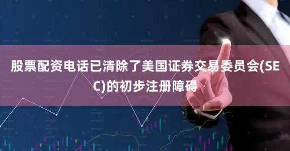 股票配资电话已清除了美国证券交易委员会(SEC)的初步注册障碍