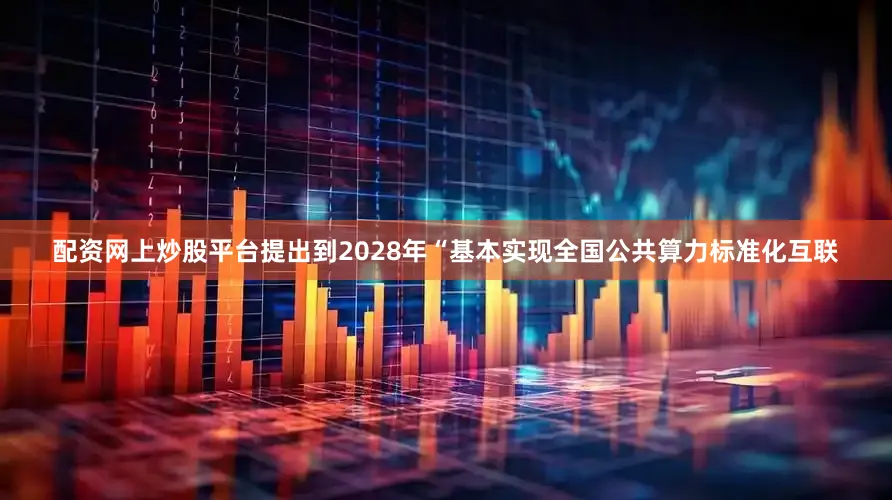 配资网上炒股平台提出到2028年“基本实现全国公共算力标准化互联