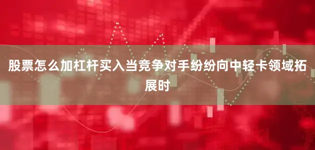 股票怎么加杠杆买入　　当竞争对手纷纷向中轻卡领域拓展时