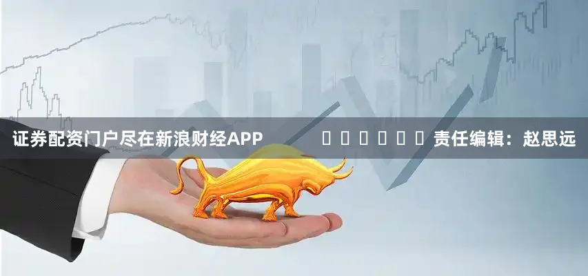 证券配资门户尽在新浪财经APP            						责任编辑：赵思远