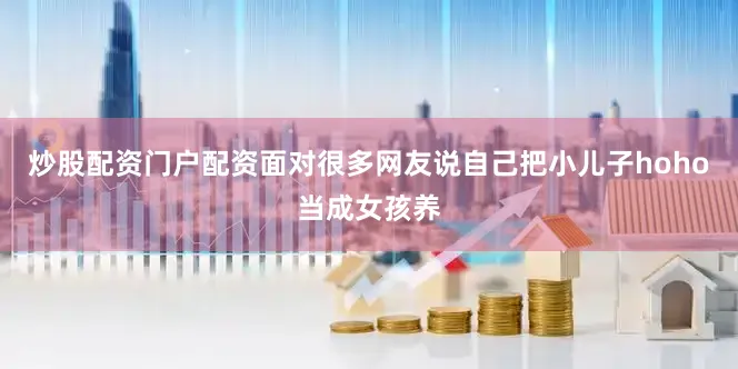 炒股配资门户配资面对很多网友说自己把小儿子hoho当成女孩养