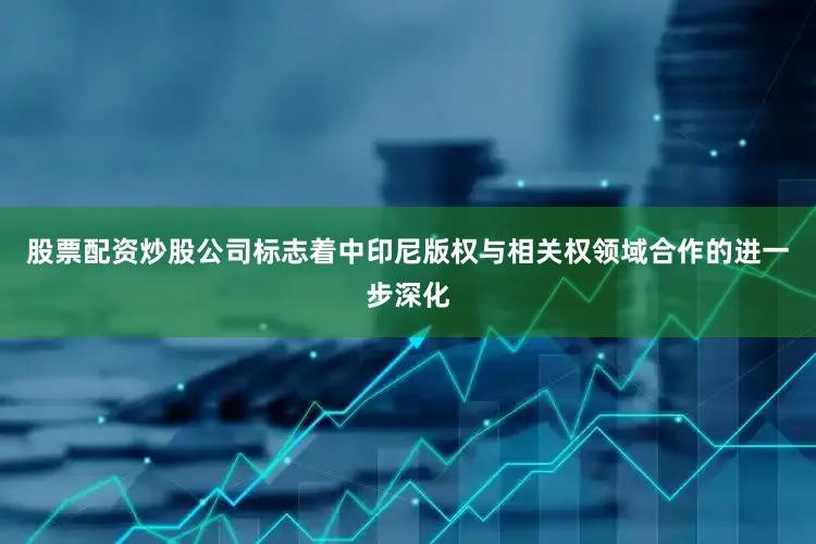 股票配资炒股公司标志着中印尼版权与相关权领域合作的进一步深化
