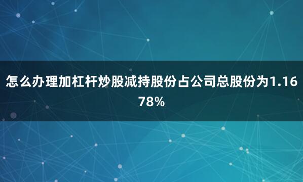 怎么办理加杠杆炒股减持股份占公司总股份为1.1678%