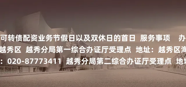 可转债配资业务节假日以及双休日的首日  服务事项    办理地址  全市户政办证窗口  越秀区  越秀分局第一综合办证厅受理点  地址：越秀区海珠中路72号  联系电话：020-87773411  越秀分局第二综合办证厅受理点  地址：越秀区东华东路363号  联系电话：020-87773411  荔湾区  荔湾分局综合办证大厅受理点  地址：荔湾区中山七路328号  联系电话：020-83117