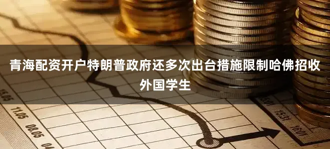 青海配资开户特朗普政府还多次出台措施限制哈佛招收外国学生