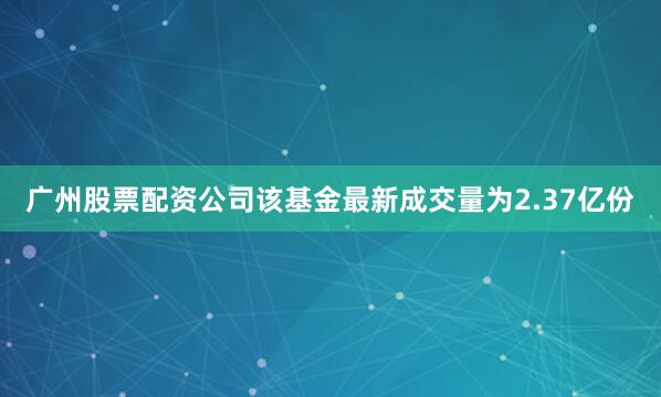 广州股票配资公司该基金最新成交量为2.37亿份