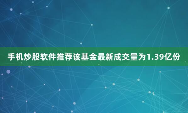 手机炒股软件推荐该基金最新成交量为1.39亿份