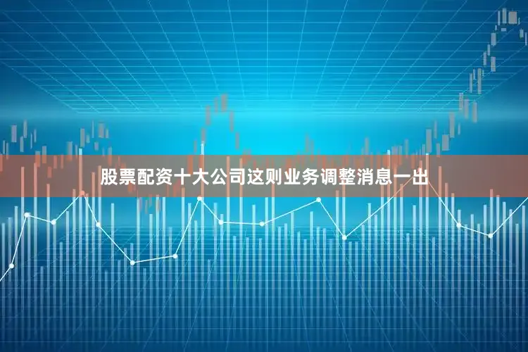 股票配资十大公司这则业务调整消息一出