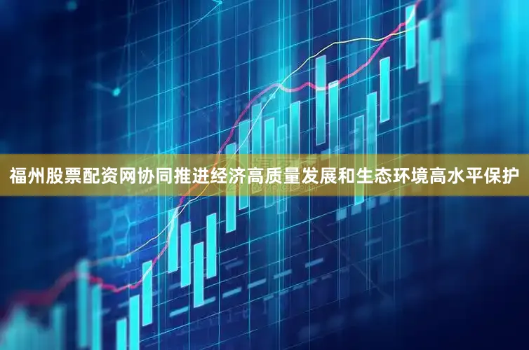 福州股票配资网协同推进经济高质量发展和生态环境高水平保护