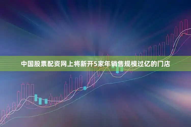 中国股票配资网上将新开5家年销售规模过亿的门店
