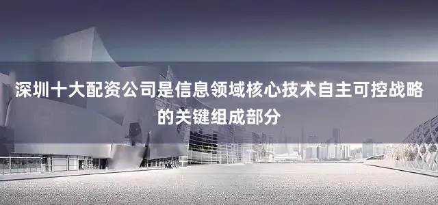 深圳十大配资公司是信息领域核心技术自主可控战略的关键组成部分