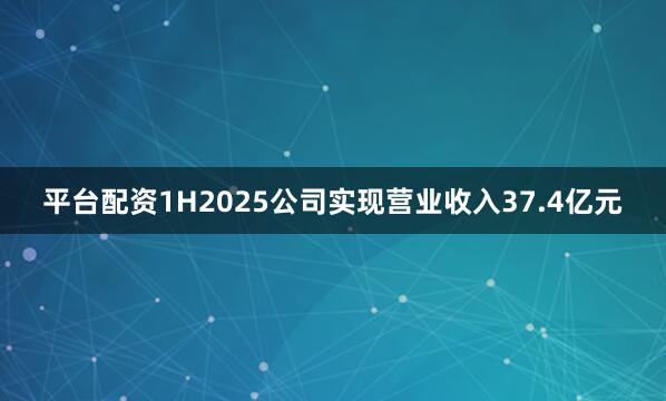 平台配资1H2025公司实现营业收入37.4亿元