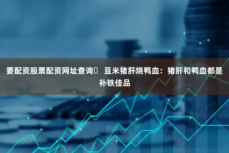 要配资股票配资网址查询✅ 豆米猪肝烧鸭血：猪肝和鸭血都是补铁佳品