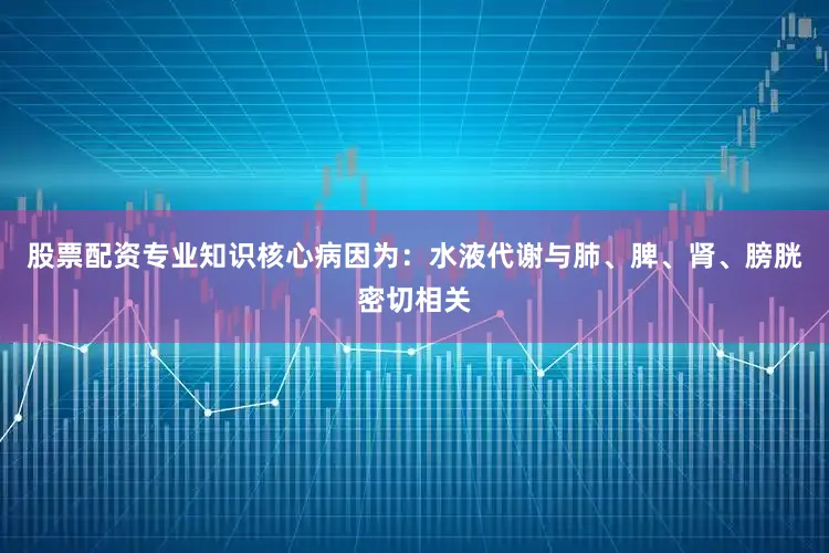 股票配资专业知识核心病因为：水液代谢与肺、脾、肾、膀胱密切相关