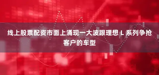 线上股票配资市面上涌现一大波跟理想 L 系列争抢客户的车型
