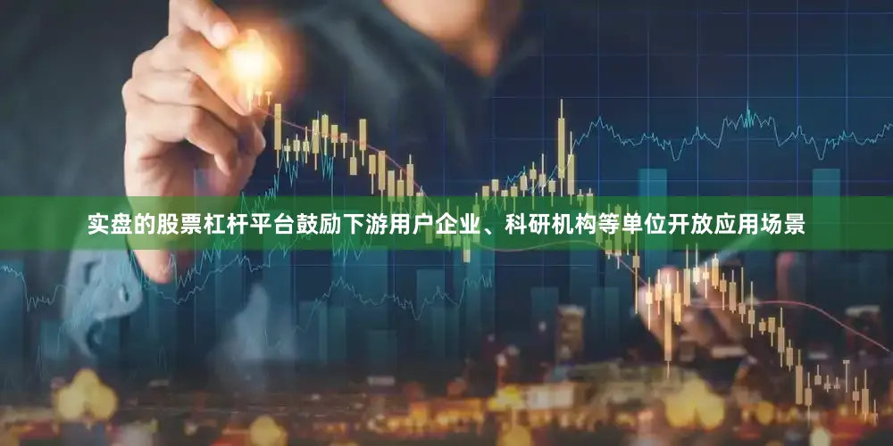 实盘的股票杠杆平台鼓励下游用户企业、科研机构等单位开放应用场景