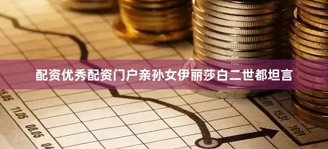 配资优秀配资门户亲孙女伊丽莎白二世都坦言