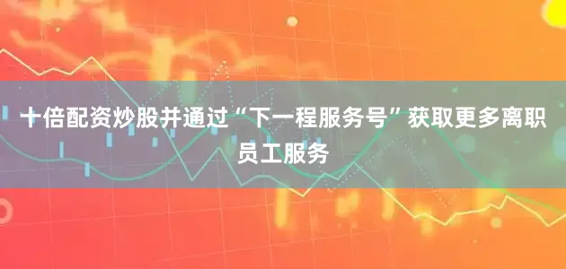 十倍配资炒股并通过“下一程服务号”获取更多离职员工服务