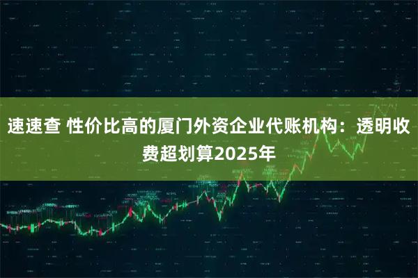 速速查 性价比高的厦门外资企业代账机构：透明收费超划算2025年