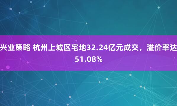 兴业策略 杭州上城区宅地32.24亿元成交，溢价率达51.08%