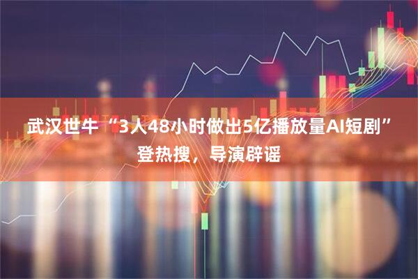 武汉世牛 “3人48小时做出5亿播放量AI短剧”登热搜，导演辟谣