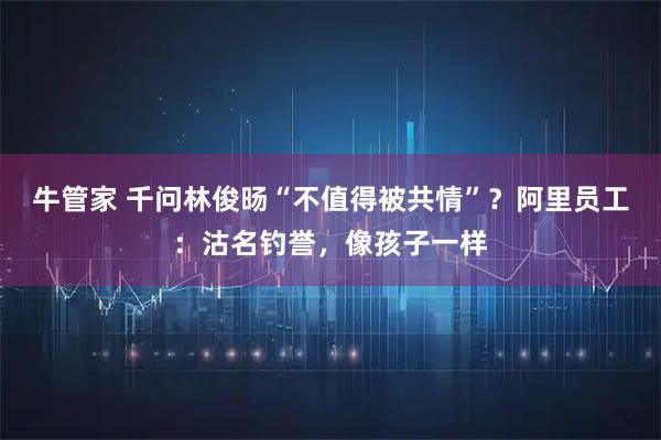 牛管家 千问林俊旸“不值得被共情”？阿里员工：沽名钓誉，像孩子一样