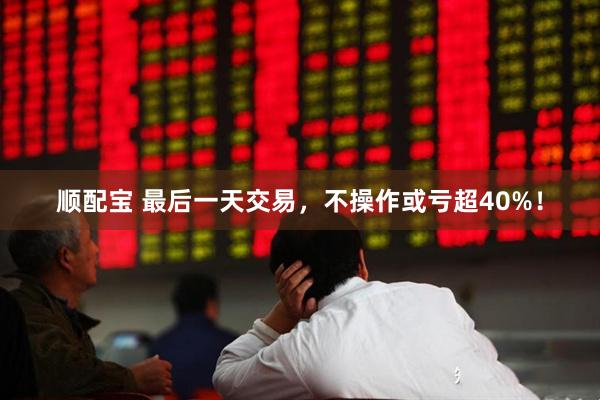 顺配宝 最后一天交易，不操作或亏超40%！