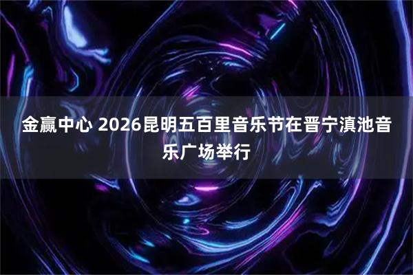 金赢中心 2026昆明五百里音乐节在晋宁滇池音乐广场举行