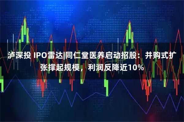 泸深投 IPO雷达|同仁堂医养启动招股：并购式扩张撑起规模，利润反降近10%