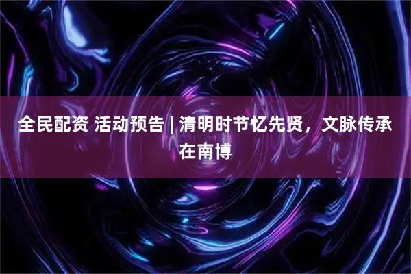 全民配资 活动预告 | 清明时节忆先贤，文脉传承在南博