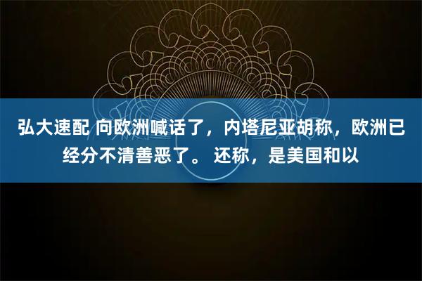 弘大速配 向欧洲喊话了，内塔尼亚胡称，欧洲已经分不清善恶了。 还称，是美国和以