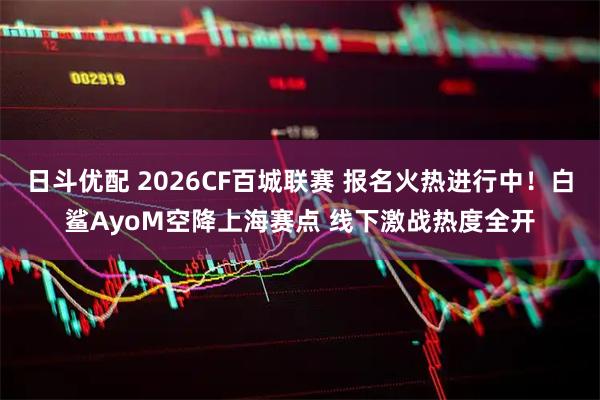 日斗优配 2026CF百城联赛 报名火热进行中！白鲨AyoM空降上海赛点 线下激战热度全开