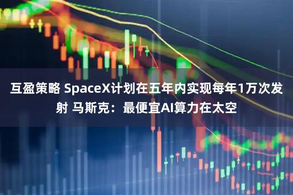 互盈策略 SpaceX计划在五年内实现每年1万次发射 马斯克：最便宜AI算力在太空