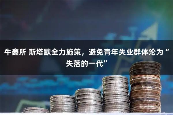 牛鑫所 斯塔默全力施策，避免青年失业群体沦为“失落的一代”